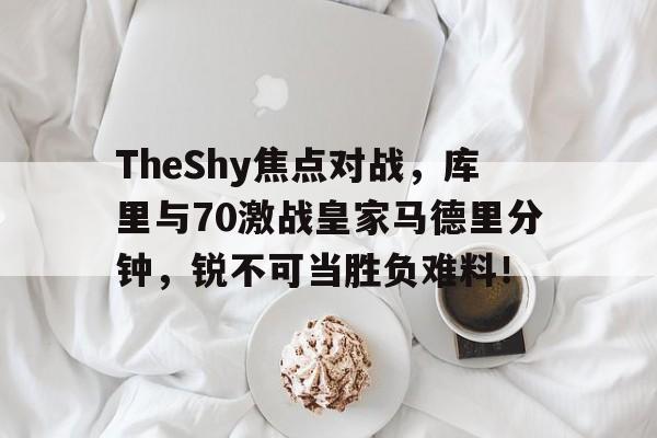 TheShy焦点对战，库里与70激战皇家马德里分钟，锐不可当胜负难料！开云体育赛事直播